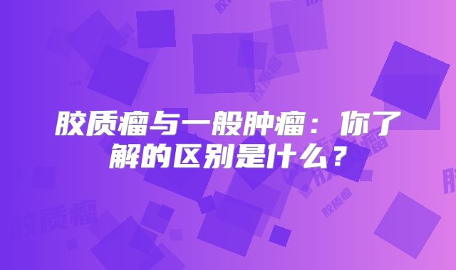 胶质瘤与一般肿瘤：你了解的区别是什么？