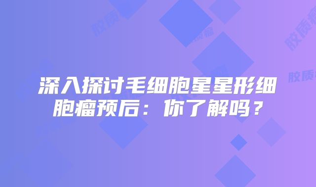 深入探讨毛细胞星星形细胞瘤预后：你了解吗？