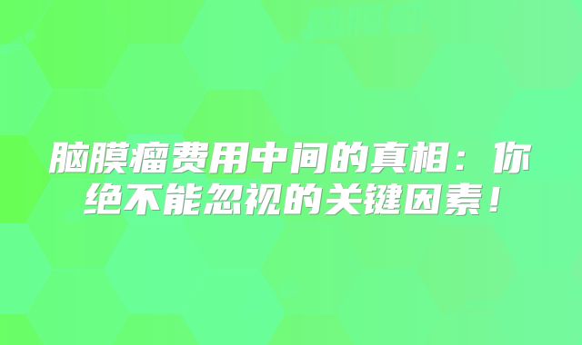 脑膜瘤费用中间的真相：你绝不能忽视的关键因素！