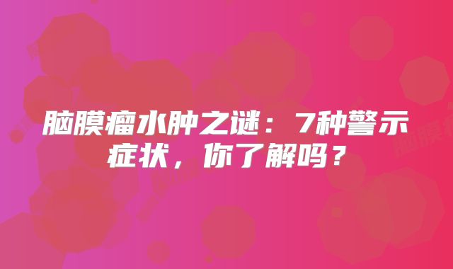 脑膜瘤水肿之谜：7种警示症状，你了解吗？