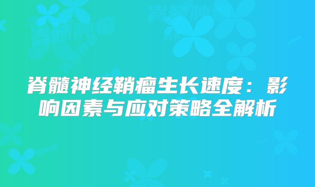 脊髓神经鞘瘤生长速度：影响因素与应对策略全解析