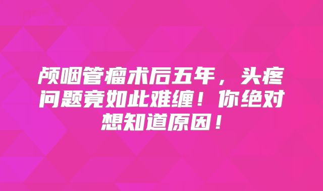 颅咽管瘤术后五年，头疼问题竟如此难缠！你绝对想知道原因！