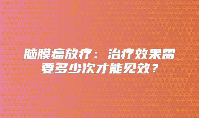 脑膜瘤放疗：治疗效果需要多少次才能见效？
