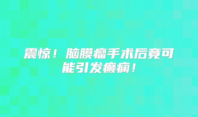 震惊！脑膜瘤手术后竟可能引发癫痫！