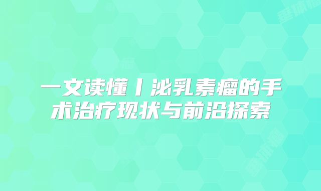 一文读懂丨泌乳素瘤的手术治疗现状与前沿探索