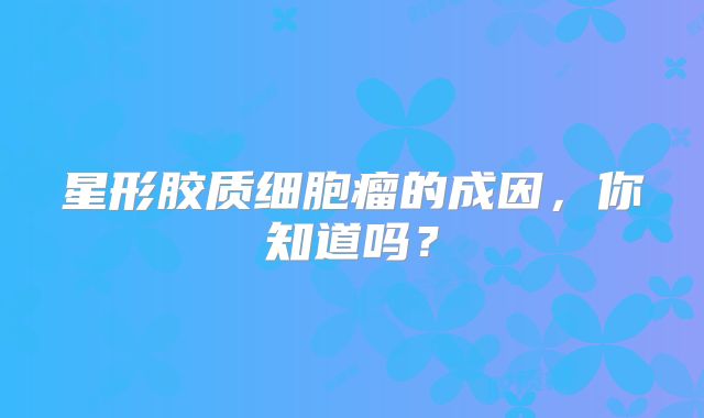 星形胶质细胞瘤的成因，你知道吗？