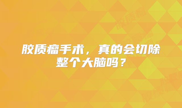 胶质瘤手术，真的会切除整个大脑吗？