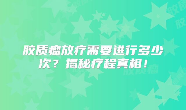 胶质瘤放疗需要进行多少次？揭秘疗程真相！