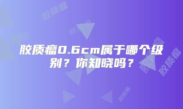 胶质瘤0.6cm属于哪个级别？你知晓吗？