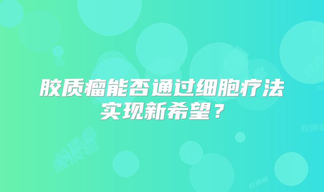 胶质瘤能否通过细胞疗法实现新希望？