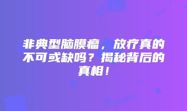非典型脑膜瘤，放疗真的不可或缺吗？揭秘背后的真相！
