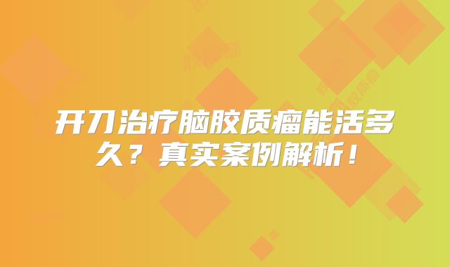 开刀治疗脑胶质瘤能活多久？真实案例解析！