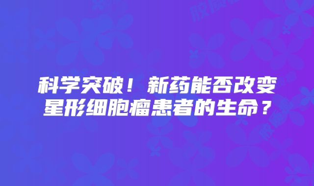 科学突破！新药能否改变星形细胞瘤患者的生命？