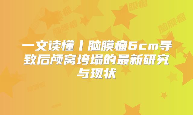 一文读懂丨脑膜瘤6cm导致后颅窝垮塌的最新研究与现状