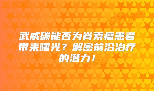 武威碳能否为脊索瘤患者带来曙光？解密前沿治疗的潜力！