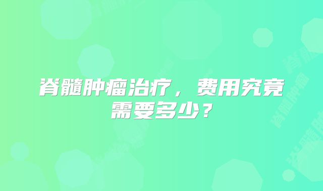 脊髓肿瘤治疗，费用究竟需要多少？