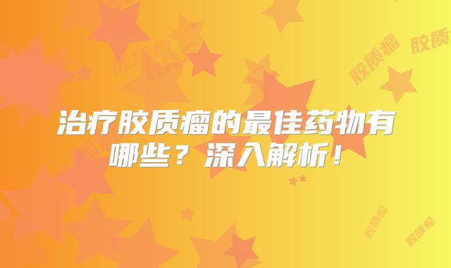 治疗胶质瘤的最佳药物有哪些？深入解析！