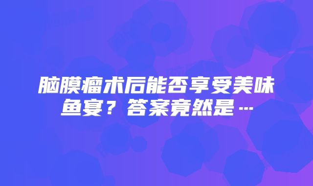 脑膜瘤术后能否享受美味鱼宴？答案竟然是…
