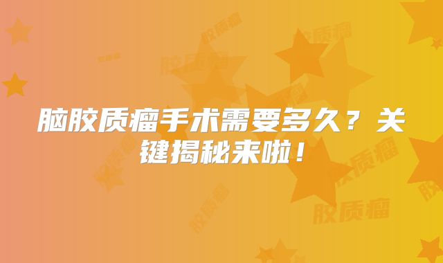 脑胶质瘤手术需要多久？关键揭秘来啦！