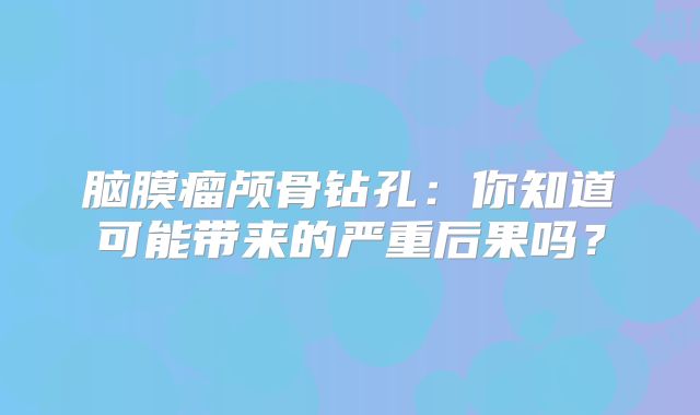 脑膜瘤颅骨钻孔：你知道可能带来的严重后果吗？