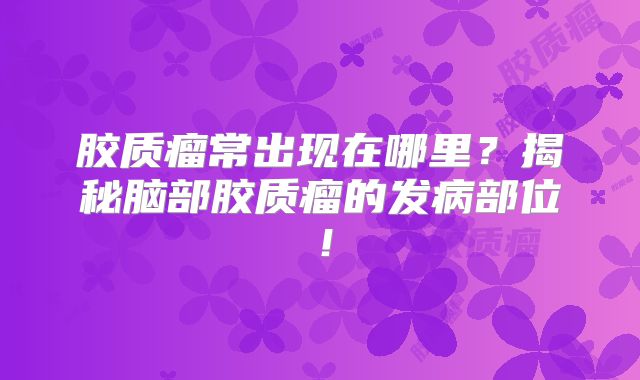 胶质瘤常出现在哪里？揭秘脑部胶质瘤的发病部位！