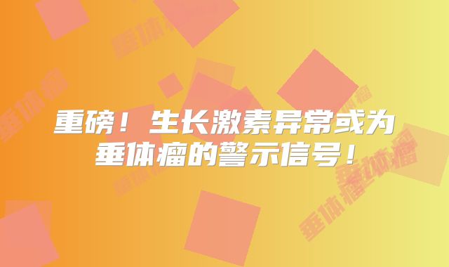 重磅！生长激素异常或为垂体瘤的警示信号！