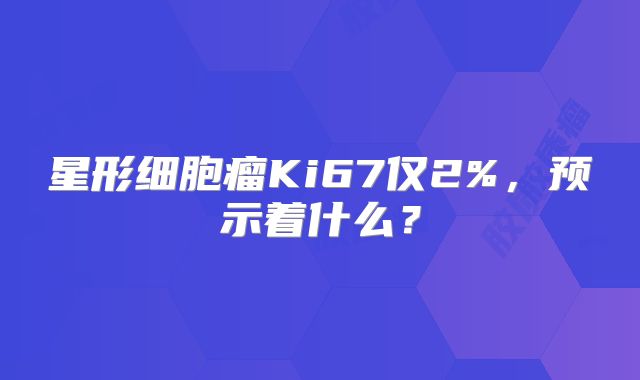星形细胞瘤Ki67仅2%，预示着什么？