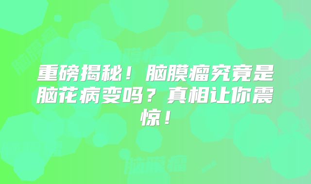 重磅揭秘！脑膜瘤究竟是脑花病变吗？真相让你震惊！