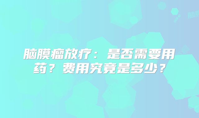 脑膜瘤放疗：是否需要用药？费用究竟是多少？