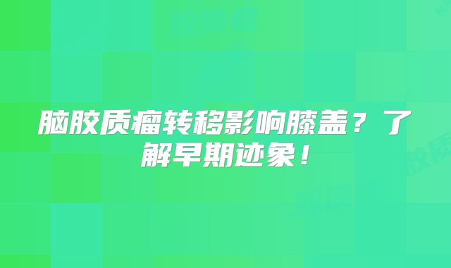 脑胶质瘤转移影响膝盖？了解早期迹象！