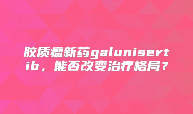 胶质瘤新药galunisertib，能否改变治疗格局？