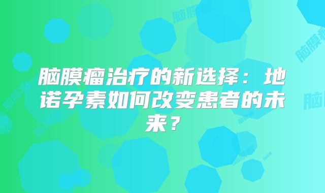 脑膜瘤治疗的新选择：地诺孕素如何改变患者的未来？