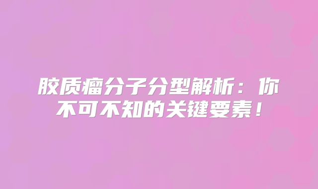 胶质瘤分子分型解析：你不可不知的关键要素！
