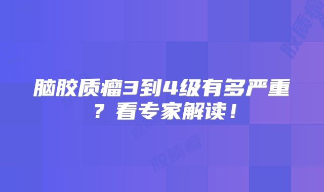 脑胶质瘤3到4级有多严重？看专家解读！