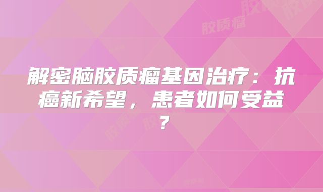 解密脑胶质瘤基因治疗：抗癌新希望，患者如何受益？