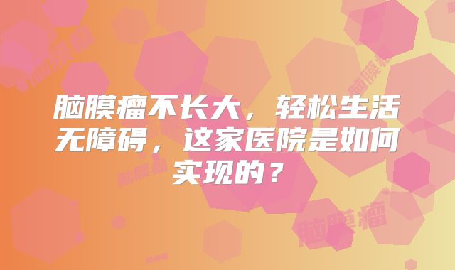 脑膜瘤不长大，轻松生活无障碍，这家医院是如何实现的？