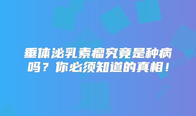 垂体泌乳素瘤究竟是种病吗？你必须知道的真相！