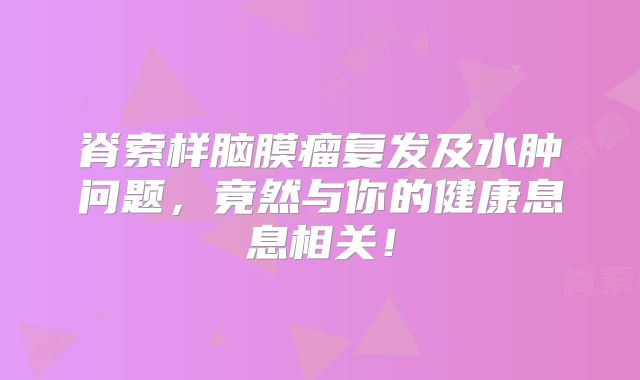 脊索样脑膜瘤复发及水肿问题，竟然与你的健康息息相关！