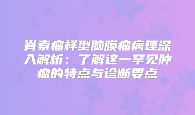 脊索瘤样型脑膜瘤病理深入解析：了解这一罕见肿瘤的特点与诊断要点