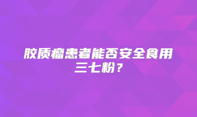 胶质瘤患者能否安全食用三七粉？
