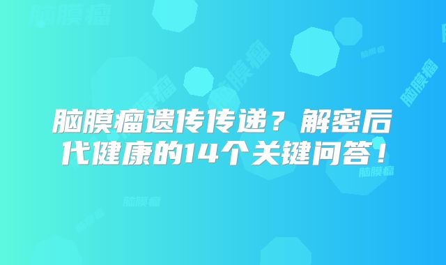 脑膜瘤遗传传递？解密后代健康的14个关键问答！