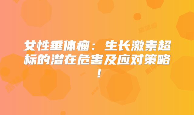 女性垂体瘤：生长激素超标的潜在危害及应对策略！