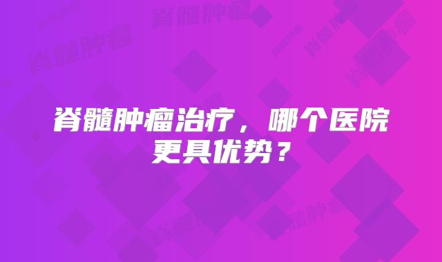 脊髓肿瘤治疗，哪个医院更具优势？
