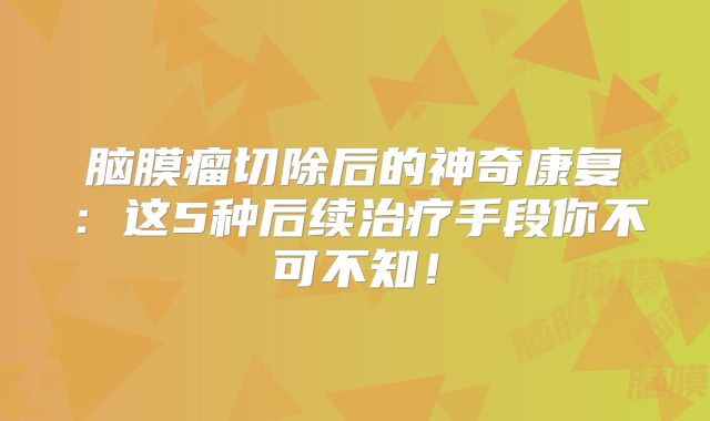 脑膜瘤切除后的神奇康复：这5种后续治疗手段你不可不知！