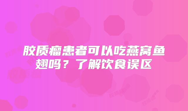 胶质瘤患者可以吃燕窝鱼翅吗？了解饮食误区