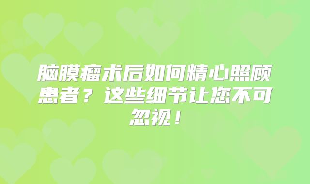 脑膜瘤术后如何精心照顾患者？这些细节让您不可忽视！