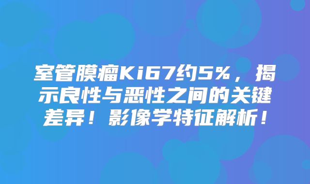 室管膜瘤Ki67约5%，揭示良性与恶性之间的关键差异！影像学特征解析！