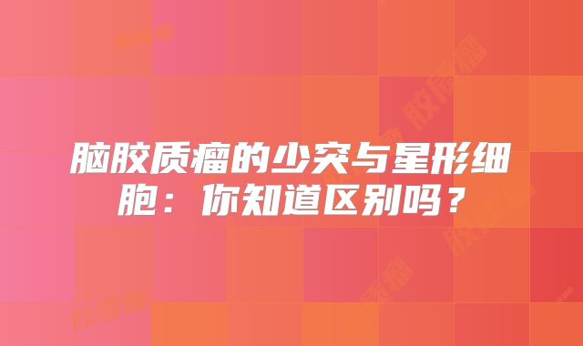 脑胶质瘤的少突与星形细胞：你知道区别吗？
