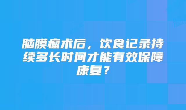 脑膜瘤术后，饮食记录持续多长时间才能有效保障康复？