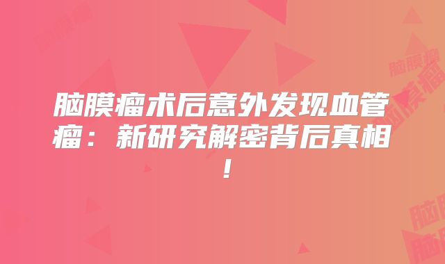 脑膜瘤术后意外发现血管瘤：新研究解密背后真相！